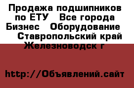 Продажа подшипников по ЕТУ - Все города Бизнес » Оборудование   . Ставропольский край,Железноводск г.